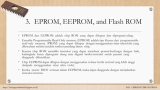 3. EPROM, EEPROM, and Flash ROM
• EPROM dan EEPROM adalah chip ROM yang dapat dihapus dan diprogram ulang.
• Erasable Programmable Read-Only memory (EPROM) adalah tipe khusus dari programmable
read-only memory (PROM) yang dapat dihapus dengan menggunakan sinar ultraviolet yang
dilewatkan melalui jendela tembus pandang diatas chip.
• Karena chip ROM memiliki instruksi yang dapat membuat peranti berfungsi dengan baik,
kadangkala harus diprogram ulang atau diganti ketika instruksi untuk peranti yang
diupgrade dibutuhkan.
• Chip EEPROM dapat dihapus dengan menggunakan voltase listrik normal yang lebih tinggi
daripada menggunakan sinar ultra violet.
• Ketika sistem BIOS termuat dalam EEPROM, maka dapat diupgrade dengan menjalankan
instruksi tertentu.
http://behappywithmii.blogspot.co.id/ 2016 / MIRANTI DWI KURNIA
 