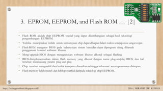 3. EPROM, EEPROM, and Flash ROM __ |2|
• Flash ROM adalah chip EEPROM spesial yang dapat dikembangkan sebagai hasil teknologi
pengembangan EEPROM.
• Toshiba menciptakan istilah untuk kemampuan chip dapat dihapus dalam waktu sekejap atau sangat cepat.
• Flash ROM mengatur BIOS pada kebanyakan sistem baru dan dapat diprogram ulang dibawah
penggunaan kontrol software khusus.
• Meng-upgrade BIOS dengan menggunakan software khusus dikenal sebagai flashing.
• BIOS diimplementasikan dalam flash memory yang dikenal dengan nama plug-andplay BIOS, dan hal
tersebut mendukung piranti plug-and-play.
• Chip tersebut mengambil data ketika komputer dimatikan sehingga informasi secara permanen disimpan.
• Flash memory lebih murah dan lebih powerfull daripada teknologi chip EEPROM.
http://behappywithmii.blogspot.co.id/ 2016 / MIRANTI DWI KURNIA
 