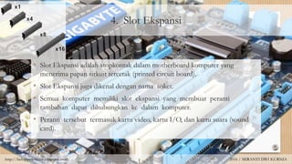 4. Slot Ekspansi
• Slot Ekspansi adalah stopkontak dalam motherboard komputer yang
menerima papan sirkuit tercetak (printed circuit board).
• Slot Ekspansi juga dikenal dengan nama soket.
• Semua komputer memiliki slot ekspansi yang membuat peranti
tambahan dapat dihubungkan ke dalam komputer.
• Peranti tersebut termasuk kartu video, kartu I/O, dan kartu suara (sound
card).
http://behappywithmii.blogspot.co.id/ 2016 / MIRANTI DWI KURNIA
 
