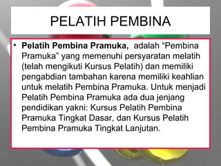 PELATIH PEMBINA
• Pelatih Pembina Pramuka, adalah “Pembina
Pramuka” yang memenuhi persyaratan melatih
(telah mengikuti Kursus Pelatih) dan memiliki
pengabdian tambahan karena memiliki keahlian
untuk melatih Pembina Pramuka. Untuk menjadi
Pelatih Pembina Pramuka ada dua jenjang
pendidikan yakni: Kursus Pelatih Pembina
Pramuka Tingkat Dasar, dan Kursus Pelatih
Pembina Pramuka Tingkat Lanjutan.
 