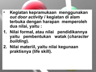 • Kegiatan kepramukaan menggunakan
out door activity / kegiatan di alam
terbuka dengan harapan memperoleh
dua nilai, yaitu :
1. Nilai formal, atau nilai pendidikannya
yaitu pembentukan watak (character
building).
2. Nilai materiil, yaitu nilai kegunaan
praktisnya (life skill).
 