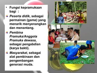 • Fungsi kepramukaan
bagi :
Peserta didik, sebagai
permainan (game) yang
menarik menyenangkan
dan menantang.
Pembina
Pramuka/Anggota
Pramuka dewasa,
sebagai pengabdian
(karya bakti).
Masyarakat, sebagai
alat pembinaan dan
pengembangan
generasi muda.
 