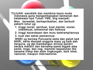 Designed by: JOKO MURSITHO
TUJUAN: mendidik dan membina kaum muda
Indonesia guna mengembangkan keimanan dan
ketakwaan kpd Tuhan YME, shg menjadi:
Man. berwatak, berkepribadian, dan berbudi
pekerti luhur yg:
1. tinggi moral, spiritual, kuat mental, sosial,
intelektual, emosional dan fisiknya
2. tinggi kecerdasan dan mutu keterampilannya
3. kuat dan sehat jasmaninya
WNRI yg berjiwa Pancasila setia dan patuh kpd
NKRI, serta menjadi anggota masy yg baik dan
berguna, yg dpt membangun dirinya sendiri
secara mandiri dan bersama-sama btgjwb atas
pemb. bngs. dan neg. memiliki kepedulian thd
sesama hidup dan alam lingkungan, baik lokal,
nasional, maupun internasional.
 