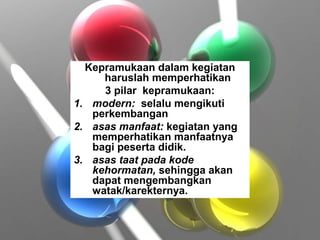 Kepramukaan dalam kegiatan
haruslah memperhatikan
3 pilar kepramukaan:
1. modern: selalu mengikuti
perkembangan
2. asas manfaat: kegiatan yang
memperhatikan manfaatnya
bagi peserta didik.
3. asas taat pada kode
kehormatan, sehingga akan
dapat mengembangkan
watak/karekternya.
 