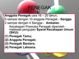 PENEGAK
Anggota Penegak usia 16 – 20 tahun,
5 sampai dengan 10 anggota Penegak - Sangga.
2 sampai dengan 4 Sangga - Ambalan.
Kecakapan Pramuka Penegak diperoleh
melewati pengujian Syarat Kecakapan Umum
(SKU):
(1) Penegak Tamu;
(2) Anggota Penegak;
(3) Penegak Bantara;
(4) Penegak Laksana.
 