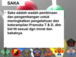 • Saka adalah wadah pembinaan
dan pengembangan untuk
meningkatkan pengetahuan dan
keterampilan Pramuka T & D, dlm
bid ttt sesuai dgn minat dan
bakatnya.
SAKA
 