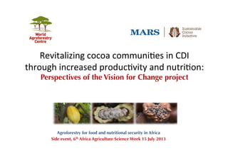 Revitalizing	
  cocoa	
  communi0es	
  in	
  CDI	
  
through	
  increased	
  produc0vity	
  and	
  nutri0on:	
  
Perspectives of the Vision for Change project
Agroforestry for food and nutritional security in Africa
Side event, 6th Africa Agriculture Science Week 15 July 2013
 