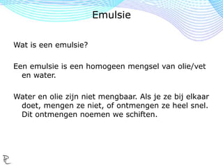 Wat is een emulsie?
Een emulsie is een homogeen mengsel van olie/vet
en water.
Water en olie zijn niet mengbaar. Als je ze bij elkaar
doet, mengen ze niet, of ontmengen ze heel snel.
Dit ontmengen noemen we schiften.
Emulsie
 