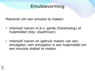 Manieren om een emulsie te maken:
• intensief roeren m.b.v. garde (handmatig) of
hulpmiddel (bijv. staafmixer)
• intensief roeren en gebruik maken van een
emulgator; een emulgator is een hulpmiddel om
een emulsie stabiel te maken
Emulsievorming
 