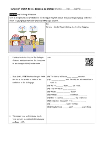 Kungshen English Book 6 Lesson 2-02 Dialogue Class:____ No:____ Name:__________
Part One Pre-reading: Prediction
Look at the picture and predict what the dialogue may talk about. Discuss with your group and write
down all your group members’ answers in the right column.
Ex:
Fortuna→ Maybe they’are talking about online shopping.
1. Please watch the video of the dialogue
first and write down what the characters
in the dialogue mainly talks about.
Ans.
2. Now just LISTEN to the dialogue twice
and fill in the blanks of some of the
sentences in the dialoguge.
3. Then open your textbook and check
your answers according to the dialogue
on Page 14-15.
(1) The movie will start ____ ______ minutes.
(2) I _______ ______ wait for him, but this time I don’t
want to.
(3) We’ve _______ them ____ ten years.
(4) They are never ____ ________.
(5) What’s _______ ______ them?
(6) Perhaps ______ ______ is in their ________.
(7) Here is a comic ______ _____ my cellphone.
(8) Sometimes he doesn’t even _______ _____.
(9) _________ ______ Ken’s brother.
(10) Maybe blood ______ can’t ________ everything.
 