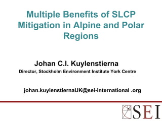 Multiple Benefits of SLCP
Mitigation in Alpine and Polar
           Regions


       Johan C.I. Kuylenstierna
Director, Stockholm Environment Institute York Centre



  johan.kuylenstiernaUK@sei-international .org
 