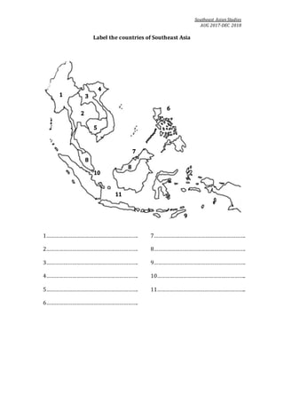 Southeast Asian Studies
AUG 2017-DEC 2018
Label the countries of Southeast Asia
1……………………………………………………….
2……………………………………………………….
3……………………………………………………….
4……………………………………………………….
5……………………………………………………….
6……………………………………………………….
7……………………………………………………….
8……………………………………………………….
9……………………………………………………….
10……………………………………………………..
11……………………………………………………..
 