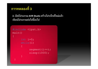 การทดลองที 3
2. เปิดโปรแกรม AVR Studio สร้างโปรเจ็กต์ใหม่แล้ว
เขียนโปรแกรมต่อไปนี ลงไป

#include <ipst.h>
main()
{
     int i=0;
     while(1)
     {
          segment(i++);
          sleep(1000);
     }
 }
 