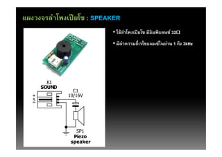 แผงวงจรลําโพงเปี ยโซ : SPEAKER
                           • ใช้ลาโพงเปี ยโซ มีอิมพีแดนซ์ 32W
                                 ํ
                           • มีค่าความถีเรโซแนนซ์ในย่าน 1 ถึง 3kHz




         K1
       SOUND
                 C1
   +           10/16V
   S




                  SP1
                 Piezo
                speaker
 
