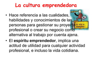 La cultura emprendedora
• Hace referencia a las cualidades,
habilidades y conocimientos de las
personas para gestionar su proyecto
profesional o crear su negocio como
alternativa al trabajo por cuenta ajena.
• El espíritu emprendedor, implica una
actitud de utilidad para cualquier actividad
profesional, e incluso la vida cotidiana.
 