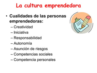 La cultura emprendedora
• Cualidades de las personas
emprendedoras:
– Creatividad
– Iniciativa
– Responsabilidad
– Autonomía
– Asunción de riesgos
– Competencias sociales
– Competencia personales
 
