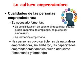 La cultura emprendedora
• Cualidades de las personas
emprendedoras:
– Es necesario fomentar:
• La sensibilización en cuanto al trabajo por cuenta
propia (además de empleado, se puede ser
empresario)
• La formación empresarial.
– Hay personas cuyo carácter es de naturaleza
emprendedora, sin embargo, las capacidades
emprendedoras también puede adquirirse
(fomentando y formando)
 