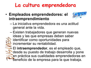 La cultura emprendedora
• Empleados emprendedores: el
intraemprendimiento
– La iniciativa emprendedora es una actitud
general ante la vida.
– Existen trabajadores que generan nuevas
ideas y las que empresas deben saber
identificar como oportunidades para
incrementar su rentabilidad.
– El intraemprendedor, es el empleado que,
desde su puesto de trabajo desarrolla y pone
en práctica sus cualidades emprendedoras en
beneficio de la empresa para la que trabaja.
 