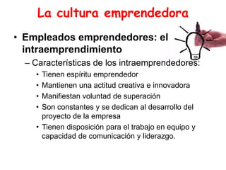 La cultura emprendedora
• Empleados emprendedores: el
intraemprendimiento
– Características de los intraemprendedores:
• Tienen espíritu emprendedor
• Mantienen una actitud creativa e innovadora
• Manifiestan voluntad de superación
• Son constantes y se dedican al desarrollo del
proyecto de la empresa
• Tienen disposición para el trabajo en equipo y
capacidad de comunicación y liderazgo.
 