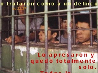 Lo trataron como a un delincuente . Lc 22,37 Lo apresaron y quedó totalmente solo. Todos lo abandonaron. Mt 26,56