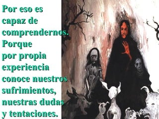 Por eso es capaz de comprendernos. Porque por propia experiencia conoce nuestros sufrimientos, nuestras dudas y tentaciones.