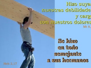 Heb 2,17 Hizo suyas nuestras debilidades y cargó con nuestros dolores Mt 8,17 Se hizo en todo semejante a sus hermanos