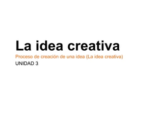 La idea creativa
Proceso de creación de una idea (La idea creativa)
UNIDAD 3
 
