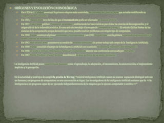  ORÍGENES Y EVOLUCIÓN CRONOLÓGICA
 En el 250 a.C. Ctesibio construyó la primera máquina auto controlada, un regulador del flujo de agua que actuaba modificando su
comportamiento “racional”.
 En 1315, Ramon Llull tuvo la idea de que el razonamiento podía ser efectuado de manera artificial.
 En 1937 Alan Turing publicó “Números Calculables”, estableciendo las bases teóricas para todas las ciencias de la computación, y el
origen oficial de la informática teórica. En este artículo introdujo el concepto de “Máquina de Turing”. El artículo fijó los límites de las
ciencias de la computación porque demostró que no es posible resolver problemas con ningún tipo de computador.
 En 1940 Turing construyó el primer computador electromecánico y en 1941 Konrad Zuse creó la primera computadora programable y el
primer lenguaje de programación.
 En 1943 McCulloch y Pitts presentaron su modelo de neuronas artificiales (el primer trabajo del campo de la Inteligencia Artificial).
 En 1950 Turing consolidó el campo de la Inteligencia Artificial con su artículo “Computing Machinery and Intelligence”.
 En 1956 se acuñó el término “Inteligencia Artificial” en Dartmouth durante una conferencia convocada por McCarthy.
 En 1987 Martin Fischles y Oscar Firschein describieron los doce atributos de un agente inteligente.
La inteligencia Artificial posee características humanas como el aprendizaje, la adaptación , el razonamiento, la autocorrección, el mejoramiento
implícito y la percepción.
En la actualidad se está lejos de cumplir la prueba de Turing ; “existirá Inteligencia Artificial cuando no seamos capaces de distinguir entre un
ser humano y un programa de computadora en una conversación a ciegas. Los investigadores de la Inteligencia Artificial sostienen que la <<la
inteligencia es un programa capaz de ser ejecutado independientemente de la máquina que lo ejecute, computador o cerebro.>>”
 