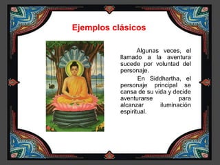 Ejemplos clásicos

                  Algunas veces, el
           llamado a la aventura
           sucede por voluntad del
           personaje.
                  En Siddhartha, el
           personaje principal se
           cansa de su vida y decide
           aventurarse          para
           alcanzar      iluminación
           espiritual.
 