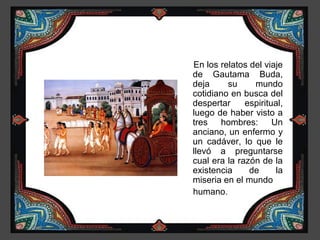 En los relatos del viaje
de Gautama Buda,
deja     su     mundo
cotidiano en busca del
despertar     espiritual,
luego de haber visto a
tres hombres: Un
anciano, un enfermo y
un cadáver, lo que le
llevó a preguntarse
cual era la razón de la
existencia     de      la
miseria en el mundo
humano.
 