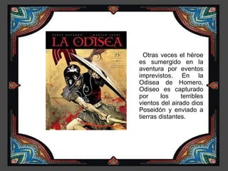 Otras veces el héroe
es sumergido en la
aventura por eventos
imprevistos. En la
Odisea de Homero,
Odiseo es capturado
por      los    terribles
vientos del airado dios
Poseidón y enviado a
tierras distantes.
 