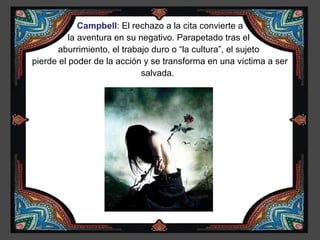 Campbell: El rechazo a la cita convierte a
          la aventura en su negativo. Parapetado tras el
       aburrimiento, el trabajo duro o “la cultura”, el sujeto
pierde el poder de la acción y se transforma en una víctima a ser
                             salvada.
 