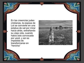 En las creencias judeo
cristianas, la esposa de
Lot se convierte en una
estatua de sal por mirar
hacia atrás, extrañando
su vieja vida, cuando
había sido convocada
por yavé, y así es
impedida de
transformarse en
“heroína”
 