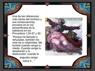Una de las referencias
más claras del rechazo y
sus consecuencias
proviene en la voz
personificada de la
sabiduría en los
Proverbios 1:24-27 y 32:
“Porque he llamado y
rehusaste, también me
reiré de tu calamidad. Me
burlaré cuando venga tu
miedo. Cuando venga tu
desolación y tu
destrucción, cuando la
       angustia venga
          sobre ti…”
 