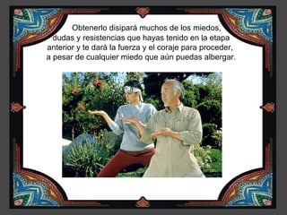 Obtenerlo disipará muchos de los miedos,
  dudas y resistencias que hayas tenido en la etapa
anterior y te dará la fuerza y el coraje para proceder,
a pesar de cualquier miedo que aún puedas albergar.
 