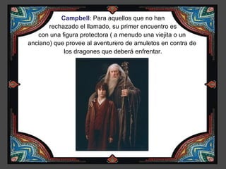 Campbell: Para aquellos que no han
       rechazado el llamado, su primer encuentro es
   con una figura protectora ( a menudo una viejita o un
anciano) que provee al aventurero de amuletos en contra de
            los dragones que deberá enfrentar.
 