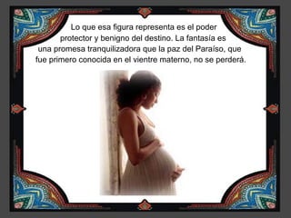 Lo que esa figura representa es el poder
       protector y benigno del destino. La fantasía es
 una promesa tranquilizadora que la paz del Paraíso, que
fue primero conocida en el vientre materno, no se perderá.
 