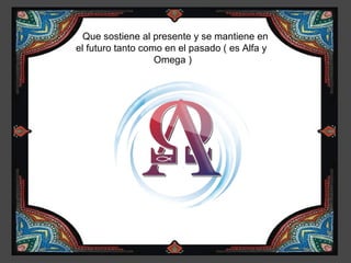 Que sostiene al presente y se mantiene en
el futuro tanto como en el pasado ( es Alfa y
                   Omega )
 