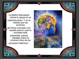 La Madre Naturaleza
  misma lo apoya en su
poderosa tarea. Y en la
      medida que las
         acciones
del héroe coinciden con
  aquello para lo cual su
      sociedad está
  preparada, parece
     cabalgar sobre el
   inmenso ritmo de los
 procesos históricos.”
 