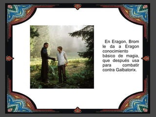 En Eragon, Brom
le da a Eragon
conocimiento
básico de magia,
que después usa
para      combatir
contra Galbatorix.
 