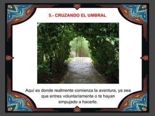 5.- CRUZANDO EL UMBRAL




Aquí es donde realmente comienza la aventura, ya sea
        que entres voluntariamente o te hayan
                 empujado a hacerlo.
 