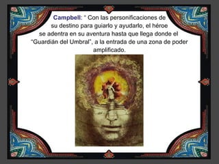 Campbell: “ Con las personificaciones de
       su destino para guiarlo y ayudarlo, el héroe
  se adentra en su aventura hasta que llega donde el
“Guardián del Umbral”, a la entrada de una zona de poder
                      amplificado.
 