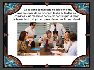 La persona común está no sólo contenta,
    sino orgullosa de permanecer dentro de los límites
 indicados y las creencias populares constituyen la razón
de temer tanto el primer paso dentro de lo inexplorado.
 