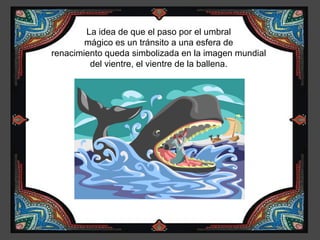 La idea de que el paso por el umbral
        mágico es un tránsito a una esfera de
renacimiento queda simbolizada en la imagen mundial
         del vientre, el vientre de la ballena.
 