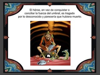 El héroe, en vez de conquistar o
      conciliar la fuerza del umbral, es tragado
por lo desconocido y parecería que hubiera muerto.
 