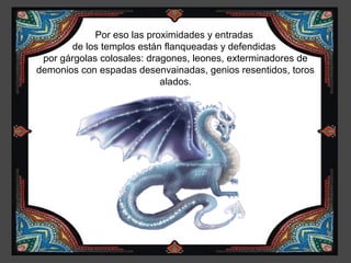 Por eso las proximidades y entradas
       de los templos están flanqueadas y defendidas
 por gárgolas colosales: dragones, leones, exterminadores de
demonios con espadas desenvainadas, genios resentidos, toros
                            alados.
 