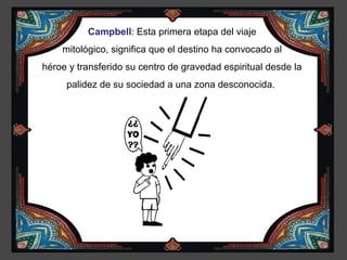 Campbell: Esta primera etapa del viaje
    mitológico, significa que el destino ha convocado al
héroe y transferido su centro de gravedad espiritual desde la
     palidez de su sociedad a una zona desconocida.
 