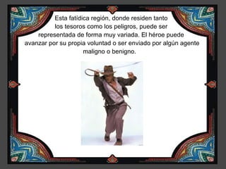 Esta fatídica región, donde residen tanto
          los tesoros como los peligros, puede ser
    representada de forma muy variada. El héroe puede
avanzar por su propia voluntad o ser enviado por algún agente
                     maligno o benigno.
 