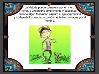 La historia puede comenzar por un mero
          error, o uno podría simplemente ir paseando
       cuando algún fenómeno capture al ojo sorprendido
  y lo aleje de los senderos comúnmente frecuentados por el
¿Puedes                      hombre.
 