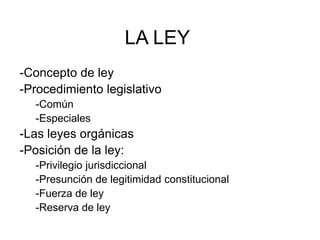 LA LEY
-Concepto de ley
-Procedimiento legislativo
-Común
-Especiales
-Las leyes orgánicas
-Posición de la ley:
-Privilegio jurisdiccional
-Presunción de legitimidad constitucional
-Fuerza de ley
-Reserva de ley
 